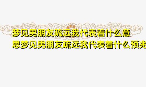 梦见男朋友疏远我代表着什么意思梦见男朋友疏远我代表着什么预兆