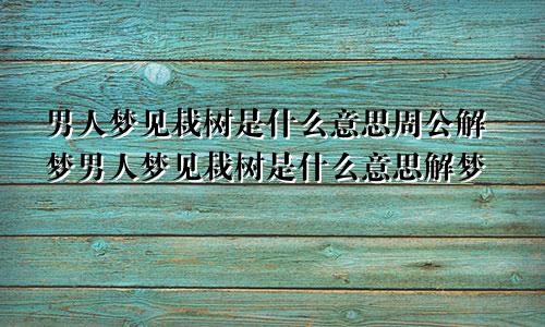 男人梦见栽树是什么意思周公解梦男人梦见栽树是什么意思解梦