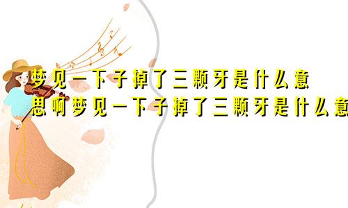 梦见一下子掉了三颗牙是什么意思啊梦见一下子掉了三颗牙是什么意思周公解梦