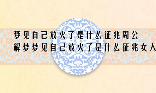 梦见自己放火了是什么征兆周公解梦梦见自己放火了是什么征兆女人