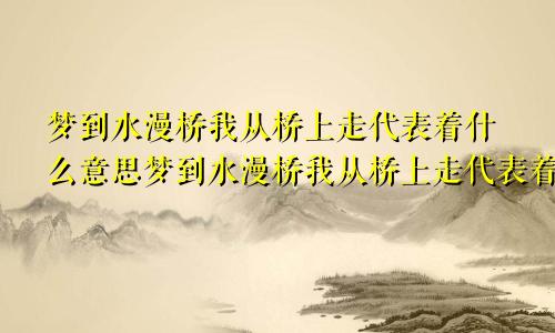 梦到水漫桥我从桥上走代表着什么意思梦到水漫桥我从桥上走代表着什么预兆