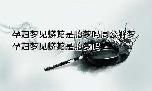 孕妇梦见蟒蛇是胎梦吗周公解梦孕妇梦见蟒蛇是胎梦吗