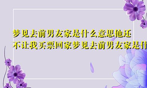 梦见去前男友家是什么意思他还不让我买票回家梦见去前男友家是什么意思他家人都在,我家人也都去了