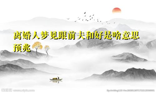 离婚人梦见跟前夫和好是啥意思预兆