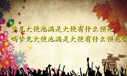 梦见大便池满是大便有什么预兆吗梦见大便池满是大便有什么预兆嘛