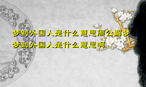 梦到外国人是什么意思周公解梦梦到外国人是什么意思啊