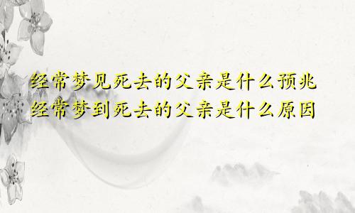 经常梦见死去的父亲是什么预兆经常梦到死去的父亲是什么原因