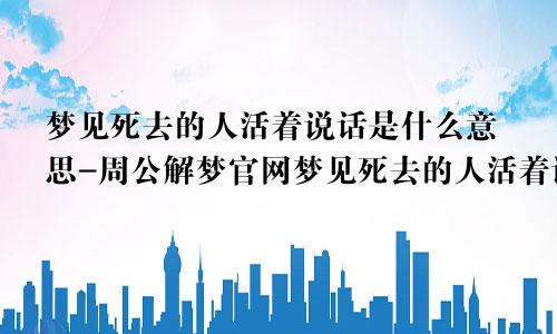 梦见死去的人活着说话是什么意思-周公解梦官网梦见死去的人活着说话是什么意思啊