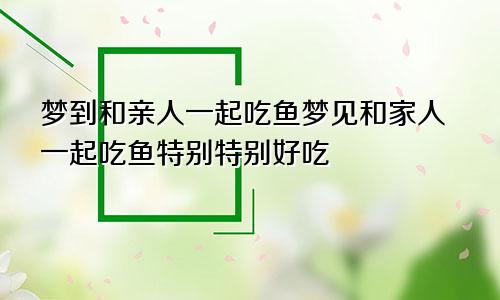 梦到和亲人一起吃鱼梦见和家人一起吃鱼特别特别好吃