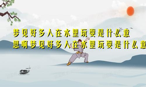 梦见好多人在水里玩耍是什么意思啊梦见好多人在水里玩耍是什么意思周公解梦