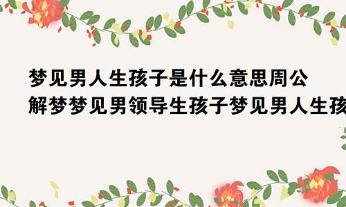 梦见男人生孩子是什么意思周公解梦梦见男领导生孩子梦见男人生孩子是什么意思周公解梦