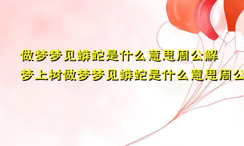 做梦梦见蟒蛇是什么意思周公解梦上树做梦梦见蟒蛇是什么意思周公解梦女人