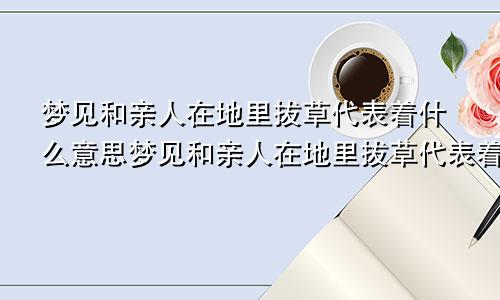 梦见和亲人在地里拔草代表着什么意思梦见和亲人在地里拔草代表着什么预兆