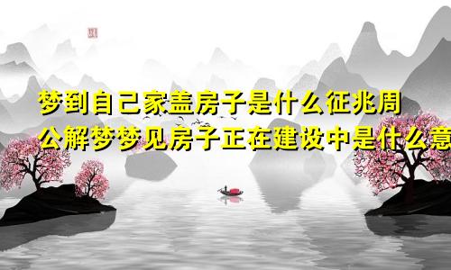 梦到自己家盖房子是什么征兆周公解梦梦见房子正在建设中是什么意思