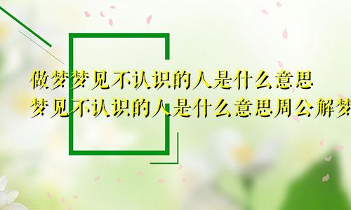 做梦梦见不认识的人是什么意思梦见不认识的人是什么意思周公解梦