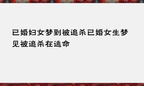 已婚妇女梦到被追杀已婚女生梦见被追杀在逃命