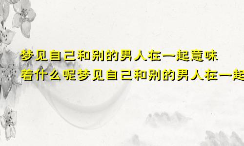 梦见自己和别的男人在一起意味着什么呢梦见自己和别的男人在一起意味着什么预兆