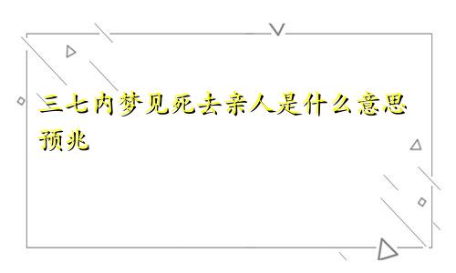 三七内梦见死去亲人是什么意思预兆