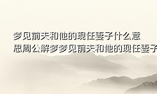 梦见前夫和他的现任妻子什么意思周公解梦梦见前夫和他的现任妻子什么意思老是梦见前夫