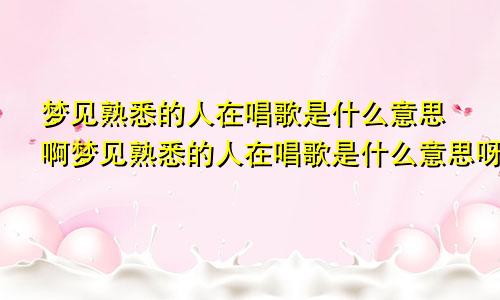 梦见熟悉的人在唱歌是什么意思啊梦见熟悉的人在唱歌是什么意思呀