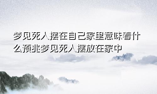 梦见死人摆在自己家里意味着什么预兆梦见死人摆放在家中