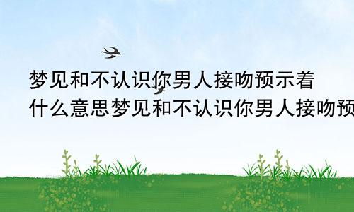 梦见和不认识你男人接吻预示着什么意思梦见和不认识你男人接吻预示着什么呢