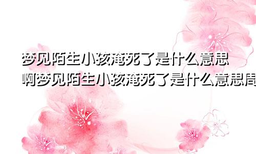 梦见陌生小孩淹死了是什么意思啊梦见陌生小孩淹死了是什么意思周公解梦