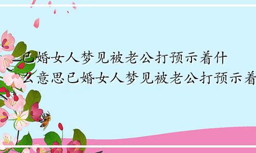 已婚女人梦见被老公打预示着什么意思已婚女人梦见被老公打预示着什么呢