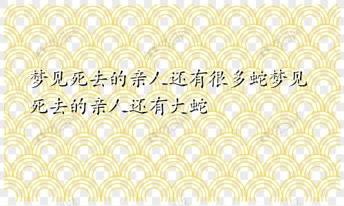 梦见死去的亲人还有很多蛇梦见死去的亲人还有大蛇