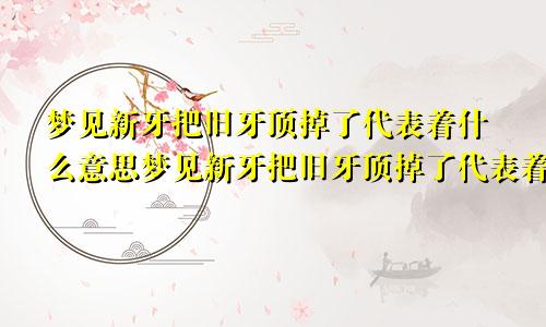 梦见新牙把旧牙顶掉了代表着什么意思梦见新牙把旧牙顶掉了代表着什么预兆