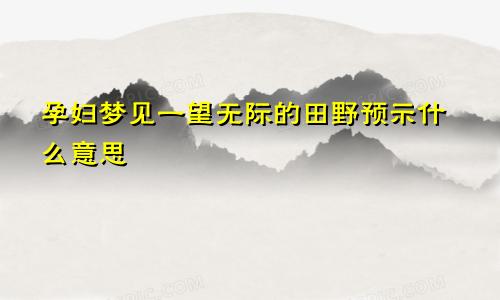 孕妇梦见一望无际的田野预示什么意思