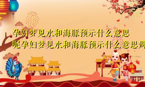 孕妇梦见水和海豚预示什么意思呢孕妇梦见水和海豚预示什么意思周公解梦