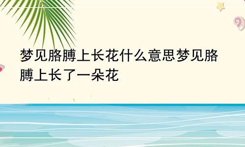 梦见胳膊上长花什么意思梦见胳膊上长了一朵花