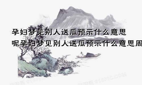 孕妇梦见别人送瓜预示什么意思呢孕妇梦见别人送瓜预示什么意思周公解梦