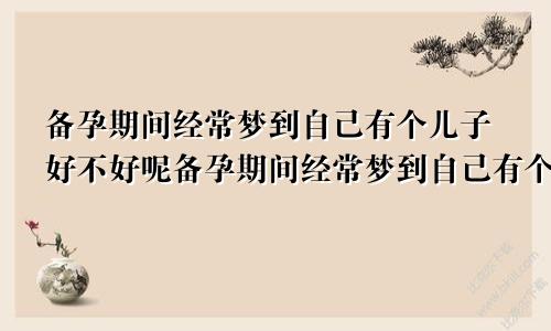 备孕期间经常梦到自己有个儿子好不好呢备孕期间经常梦到自己有个儿子好不好呀