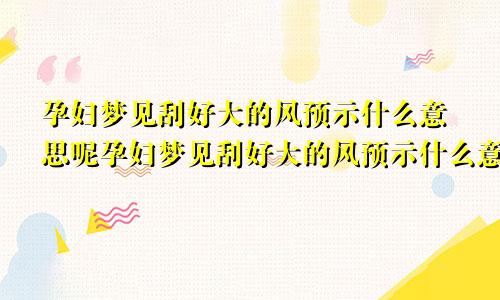 孕妇梦见刮好大的风预示什么意思呢孕妇梦见刮好大的风预示什么意思周公解梦