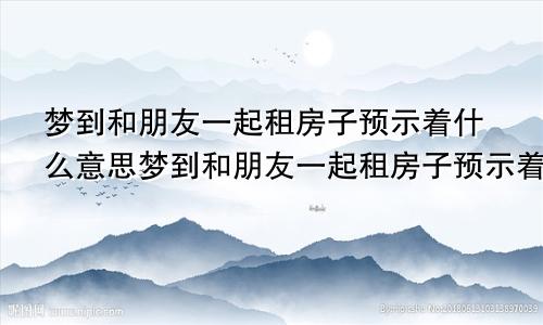 梦到和朋友一起租房子预示着什么意思梦到和朋友一起租房子预示着什么呢