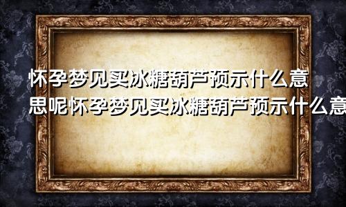 怀孕梦见买冰糖葫芦预示什么意思呢怀孕梦见买冰糖葫芦预示什么意思呀