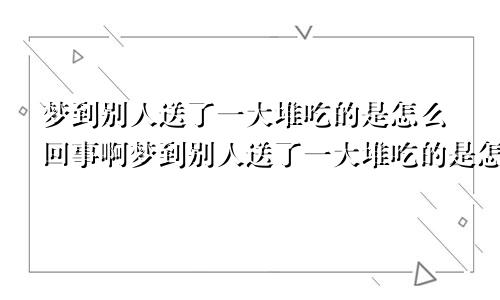 梦到别人送了一大堆吃的是怎么回事啊梦到别人送了一大堆吃的是怎么回事儿