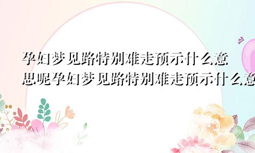 孕妇梦见路特别难走预示什么意思呢孕妇梦见路特别难走预示什么意思周公解梦