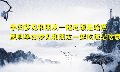 孕妇梦见和朋友一起吃饭是啥意思啊孕妇梦见和朋友一起吃饭是啥意思呀