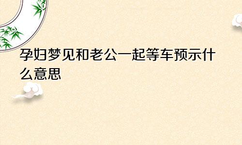 孕妇梦见和老公一起等车预示什么意思