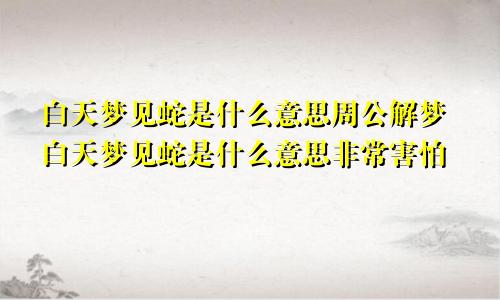 白天梦见蛇是什么意思周公解梦白天梦见蛇是什么意思非常害怕