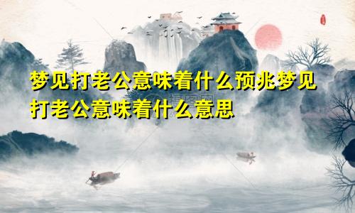 梦见打老公意味着什么预兆梦见打老公意味着什么意思