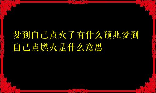 梦到自己点火了有什么预兆梦到自己点燃火是什么意思