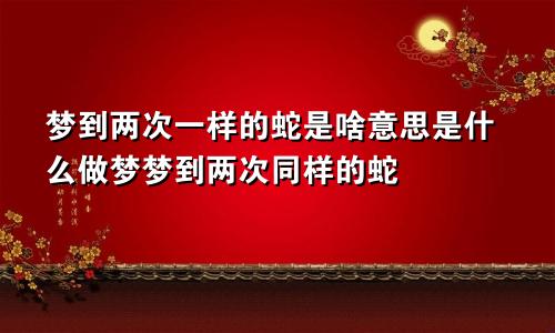 梦到两次一样的蛇是啥意思是什么做梦梦到两次同样的蛇