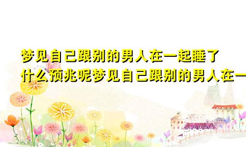 梦见自己跟别的男人在一起睡了什么预兆呢梦见自己跟别的男人在一起睡了什么预兆解梦