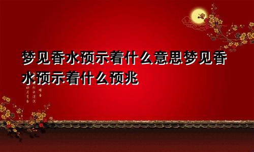 梦见香水预示着什么意思梦见香水预示着什么预兆