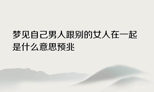 梦见自己男人跟别的女人在一起是什么意思预兆