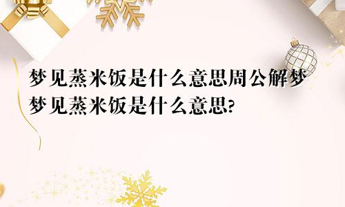 梦见蒸米饭是什么意思周公解梦梦见蒸米饭是什么意思?